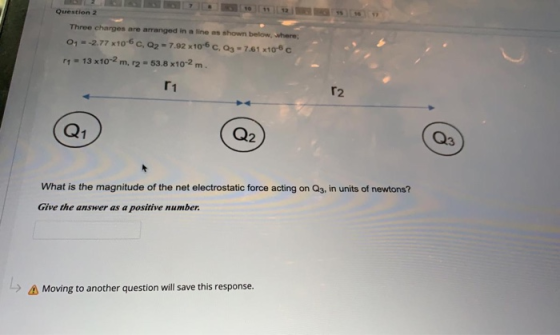 Question 2 Three charges are arranged in a line as shown below, where 0,- -2.77x10-6C, Q2 - 7.92 x10-6C.03 - 7.61x106c 14 - 1
