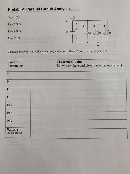 Prelab IV: Parallel Circuit Analysis Vin-10V Ri-5.6k2 R2-8.2k2 VT Calculate the following voltage, current, and power values. Be sure to use proper units. Circuit Parameter Theoretical Value (Show work here and clearly mark your answer) IT 13 PR1 PR2 PR3 Psupplied (by the source