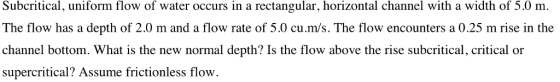 Subcritical, uniform flow of water occurs in a rectangular, horizontal channel with a width of 5.0 m. The flow has a depth of 2.0 m and a flow rate of 5.0 cu.m/s. The flow encounters a 0.25 m rise in the channel bottom. What is the new normal depth? Is the flow above the rise subcritical, critical or supercritical? Assume frictionless flow