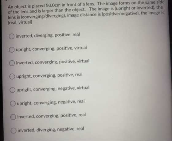 An object is placed 50.0cm in front of a lens. The image forms on the same side of the lens and is larger than the object. Th
