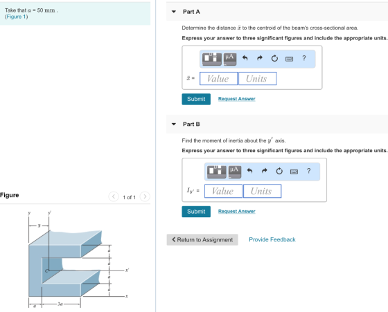 Take that a (Figure 1) 50 mm Part A Determine the distance to the centroid of the beams cross-sectional area Express your answer to three significant figures and include the appropriate units z= | Value | Units | Submit Request Answer Part B Find the moment of inertia about the y axis. Express your answer to three significant figures and include the appropriate units LA IValue Units Figure 1 of 1 Submit Request Answer < Return to Assignment Provide Feedback