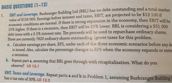 BASIC QUESTIONS (1-13 1. EBIT and Leverage. Bushranger Building Ltd (BBL) has no debt outstanding and a total marker will be g a $51 000 value of $156 000. Earnings before interest and taxes, EBIT, are projected to be $13 100 if economic conditions are normal. If there is strong expansion in the economy, then EBIT 15% higher. If there is a recession, then EBIT will be 25% lower. BBL is considerin debt issue with a 5.5%interest rate. The proceeds will be used to repurchase ordinary shares There are currently 7820 ordinary shares outstanding. Ignore taxes for this problem. a. Calculate earnings per share, EPS, under each of the three economic scenarios before any de is issued. Also, calculate the percentage changes in EPS when the economy expands or enter b. Repeat parta, assuming that BBL goes through with recapitalisation. What do you EBIT, Taxes and Leverage. Repeat parts a and b in Problem 1, assuming Bushranger Building a recession. observe? LO 13.1 has a tax rate of 30%. LO 13.2