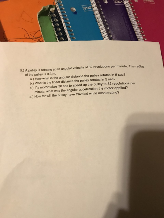 STAP 5.) A pulley is rotating at an angular velocity of 32 revolutions per minute. The radius of the pulley is 0.3 m. a.) How what is the angular distance the pulley rotates in 5 sec? b.) What is the linear distance the pulley rotates in 5 sec? c.) If a motor takes 30 sec to speed up the pulley to 82 revolutions per minute, what was the angular acceleration the motor applied? d.) How far will the pulley have traveled while accelerating?