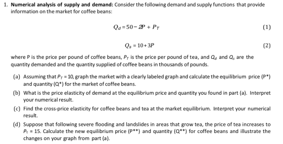 1. Numerical analysis of supply and demand: Consider the following demand and supply functions that provide information on the market for coffee beans: Qd 50-2PPr Qs 10+3P where P is the price per pound of coffee beans, Pr is the price per pound of tea, and Qd and Qs are the quantity demanded and the quantity supplied of coffee beans in thousands of pounds. a Assuming that Pr 10, graph the market with a clearly labeled graph and calculate the equilibrium price (P*) (b) What is the price elasticity of demand at the equilibrium price and quantity you found in part (a). Interpret (c) Find the cross-price elasticity for coffee beans and tea at the market equilibrium. Interpret your numerical (d] Suppose that following severe flooding and landslides in areas that grow tea, the price of tea increases to and quantity (Q*) for the market of coffee beans your numerical result. result. Pt-15. Calculate the new equilibrium price (P**) and quantity (Q**) for coffee beans and illustrate the changes on your graph from part (a)