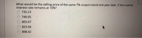 what would be the selling price of the same 7% coupon bond one year later, if the market interest rate remains at 10%? 735.23 749.05 805.67 O823.56 898.42