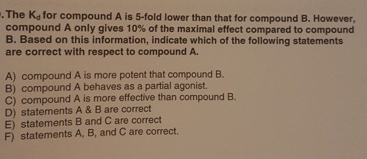 .The Kd for compound A is 5-fold lower than that for compound B. However compound A only gives 10% of the maximal effect compared to compound B. Based on this information, indicate which of the following statements are correct with respect to compound A. A) compound A is more potent that compound B. B) compound A behaves as a partial agonist. C) compound A is more effective than compound B. D) statements A & B are correct E) statements B and Care correct F) statements A, B, and C are correct.