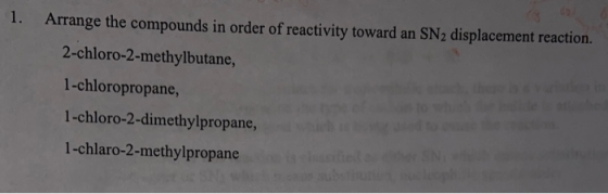 1. Arrange the compounds in order of reactivity toward an SN2 displacement reaction. 2-chloro-2-methylbutane, 1-chloropropane