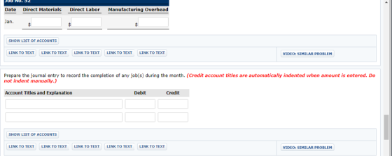 NO. 5 Date Direct Materials Direct Labor Manufacturing Overhead Jan. SHOW LIST OF ACCOUNTS LINK TO TEXT LINK TO TEXT LINK TO TEXT LINK TO TEXT LINK TO TEXT VIDEO: SIMILAR PROBLEM Prepare the journal entry to record the completion of any job(s) during the month. (Credit account titles are automatically indented when amount is entered. Do not indent manually.) Account Titles and Explanation Credit SHOW LIST OF ACCOUNTS LINK TO TEXT LINK TO TEXT LINK TO TEXT LINK TO TEXT LINK TO TEXT VIDEO: SIMILAR PROBLEM