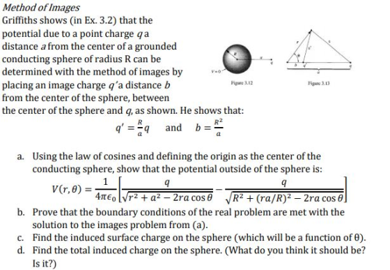 Method ofImages Griffiths shows (in Ex. 3.2) that the potential due to a point charge qa distance a from the center of a grounded conducting sphere of radius R can be determined with the method of images by placing an image charge qa distance b from the center of the sphere, between the center of the sphere and q, as shown. He shows that igure 3.12 Fipure 3.13 qq and b al Using the law of cosines and defining the origin as the center of the conducting sphere, show that the potential outside of the sphere is a. b. Prove that the boundary conditions of the real problem are met with the solution to the images problem from (a) c. Find the induced surface charge on the sphere (which will be a function of 6) d. Find the total induced charge on the sphere. (What do you think it should be? Is it?)