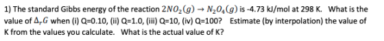 1) The standard Gibbs energy of the reaction 2N02(g) → N2049) is -4.73 kJ/mol at 298 K. What is the value of AG when (1) Q=0.