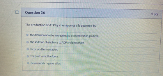 Question 36 2 pts The production of ATP by chemiosmosis is powered by o the diffusion of water molecules up a concentration g
