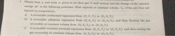 Obtain heat q and work w given to an ideal gas (1 moD system and the ehange of the internal energy Au in the following processes. Heat capacity at constant volume, G, of the gas does not 1. AU in t A reversible isothermal expansion from (P. V.,T) to (P, V, r). reversibly at constant volume from (Pvv2,T) to (p,y, ) depend on temperature. a) b) A reversible adiabatic expansion from (P, V.T) to (P, V, T2) and then heating the gas A reversible constant presure expansion from (P, V,T) to (P, Va,T) and then cooling the gas reversibly at constant volume from (f, VeTj) to (r,,Van). o)