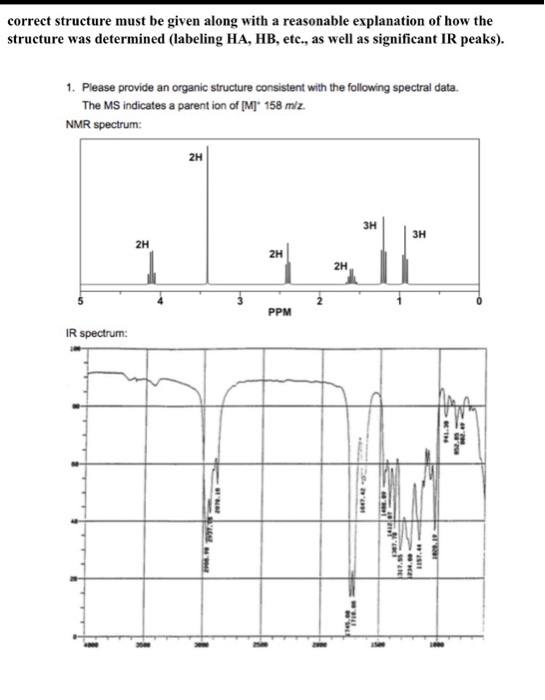 correct structure must be given along with a reasonable explanation of how the structure was determined (labeling HA, HB, etc, as well as significant IR peaks). 1. Please provide an organic structure consistent with the following spectral data. The MS indicates a parent ion of [M] 158 m/z. NMR spectrum: 2H 3H 3H 2H 2H 2H PPM IR spectrum: