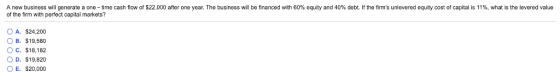 A new business wil generate a one-time cash flo of the firm with perfect capital markets? 0 S22 after one year. The business will be financed with 60% equity and 40% t. ms unlever equity cost capital S %, what s el vere value O A. $24,200 B. $19,580 O c. $18,182 O D. $19,820 O E. $20,000