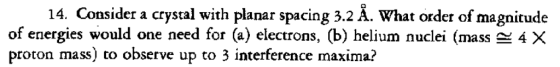 14. Consider a crystal with planar spacing 3.2 Å. What order of magnitude of energies would one need for (a) electrons, (b) helium nuclei (mass-4 proton mass) to observe up to 3 interference maxima?