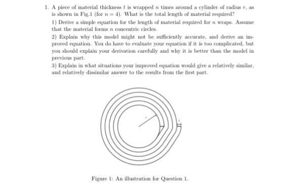 1. A piece of material thickness t is wrapped n times around a cylinder of radius r, as is shown in Fig.1 (for 4). What is the total length of material required? 1) Derive a simple equation for the length of material required for n wraps. Assume that the material forms n concentric circles 2) Explain why this model might not be sufficiently accurate, and derive an im- proved equation. You do have to evaluate your equation if it is too complicated, but you should explain your derivation carefully and why it is better than the model in previous part. 3) Explain in what situations your improved equation would give a relatively similar and relatively dissimilar answer to the results from the first part Figure 1 An illustration for Question 1