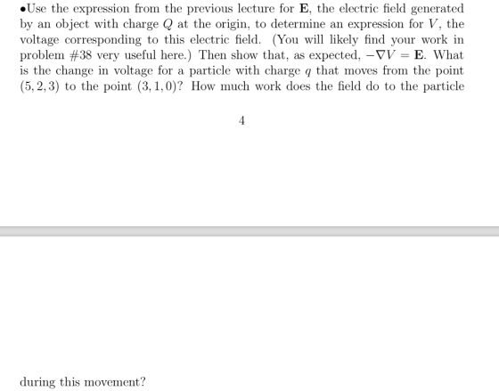 »Use the expression from the previous lecture for E, the electric field generated by an object with charge Q at the origin, to determine an expression for V, the voltage corresponding to this electric field. (You will likely find your work in problem #38 very useful here.) Then show that, as expected,-TI. E. What is the change in voltage for a particle with charge q that moves from the point (5,2,3) to the point (3,1,0)? How much work does the field do to the particle during this movement?
