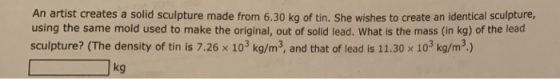 An artist creates a solid sculpture made from 6.30 kg of tin. She wishes to create an identical sculpture, using the same mold used to make the original, out of solid lead. What is the mass (in kg) of the lead sculpture? (The density of tin is 7.26 x 103 kg/m3, and that of lead is 11.30 x 103 kg/m) Jkg