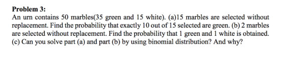 Problem 3: An urn contains 50 marbles(35 green and 15 white). (a)15 marbles are selected without replacement. Find the probability that exactly 10 out of 15 selected are green. (b) 2 marbles are selected without replacement. Find the probability that 1 green and 1 white is obtained. (c) Can you solve part (a) and part (b) by using binomial distribution? And why?