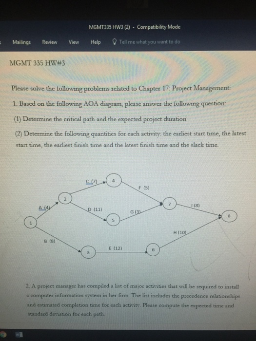 MGMT335 HW3 (2) Compatibility Mode Mailings Review View Help Tell me what you want to do MGMT 335 HW#3 Please solve the folloving problems related to Chapter 17: Project Management 1. Based on the following AOA diagram, please answer the following question: (1) Determine the cntical path and the expected project duration (2) Determine the following quantities for each activity: the earliest start time, the latest start time, the earliest finish time and the latest finish time and the slack time. F (5) 1 (8) G ( B (8) E (12) 2 A project manager has compiled a list of major activities that will be required to install a computer information system in her firm. The list includes the precedence relationships and estimated completion time for each activity. Please compute the expected time and standard deviation for each path