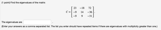 (1 point) Find the eigenvalues of the matrix [ 23 C = -9 1-9 -18 14 9 72 7 -36 : -31] The eigenvalues are (Enter your answers