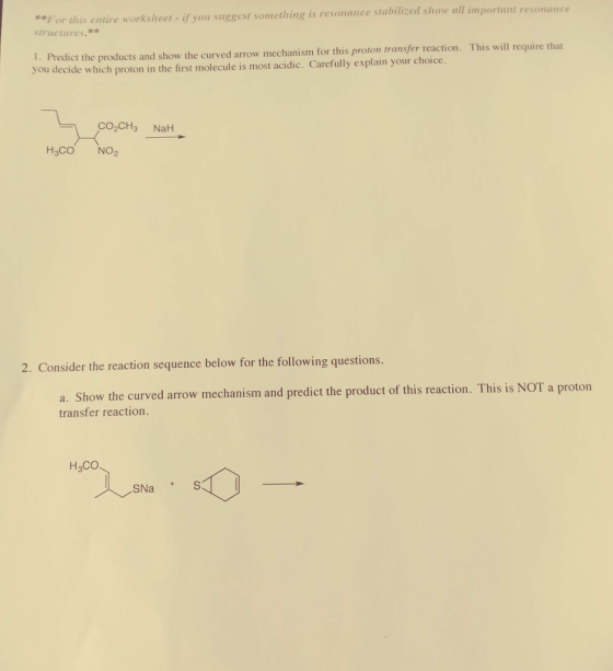 For this entire worksheet- if you suggest something is resonance stabilized show all important ructures. t. Predict the products and show the curved arrow mechanism for this proton transfer reaction. This will require that you decide which proton in the first molecule is most acidic. Carefully explain your choice. H3CO NO2 2. Consider the reaction sequence below for th folowring qeston Show the curved arrow mechanism and predict the product of this reaction. This is NOT a proton a. transfer reaction. H3CO