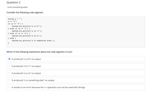 Question 2 1 point possble (graded) Consider the following code segment. String a- a0 if (a-0) else if (a1) else if (a else( System.out.printin(a is 0 System.out.printin(a is 1! System.out.println(a is al) System.out.println(a is something else!) Which of the following statements about the code segment is true? It produced a is 0! as output It produced a is 1! as output It produced a is a! as output It produced a is something else! as output It results in an error because theoperation can not be used with Strings