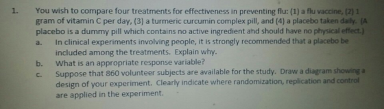 1. You wish to compare four treatments for effectiveness in preventing flu: (1) a flu vaccine, (2) 1 gram of vitamin C per day, (3) a turmeric curcumin complex pill, and (4) a placebo taken daily. (A placebo is a dummy pill which contains no active ingredient and should have no physical effect.) a. In clinical experiments involving people, it is strongly recommended that a placebo be included among the treatments. Explain why. b. What is an appropriate response variable? c. Suppose that 860 volunteer subjects are available for the study. Draw a diagram showing a design of your experiment. Clearly indicate where randomization, replication and control are applied in the experiment.