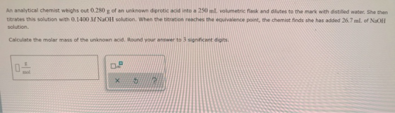 An analytical chemist weighs out 0.280 g of an unknown diprotic acid into a 250 ml. volumetric flask and dilutes to the mark