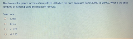 The demand for pianos increases from 400 to 500 when the price decreases from $12000 to $10000. What is the price elasticity of demand using the midpoint formula? Select one: O a.0.8 O b.0.5 С. 122 O d. 1.35
