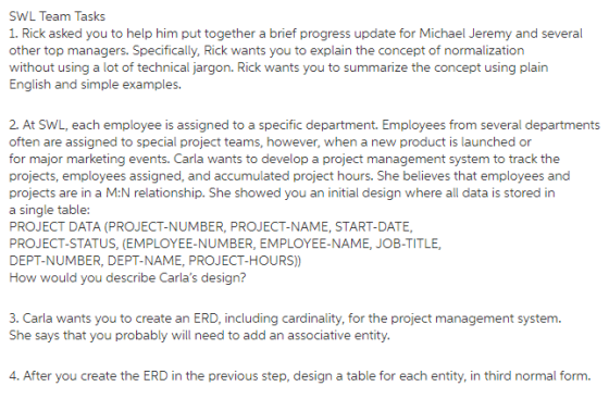 SWL Team Tasks 1. Rick asked you to help him put together a brief progress update for Michael Jeremy and several other top managers. Specifically, Rick wants you to explain the concept of normalization without using a lot of technical jargon. Rick wants you to summarize the concept using plain English and simple examples. 2. At SWL, each employee is assigned to a specific department. Employees from several departments often are assigned to special project teams, however, when a new product is launched or for major marketing events. Carla wants to develop a project management system to track the projects, employees assigned, and accumulated project hours. She believes that employees and projects are in a M:N relationship. She showed you an initial design where all data is stored in a single table: PROJECT DATA (PROJECT-NUMBER, PROJECT-NAME, START-DATE, PROJECT-STATUS, (EMPLOYEE-NUMBER, EMPLOYEE-NAME, JOB-TITLE, DEPT-NUMBER, DEPT-NAME, PROJECT-HOURS)) How would you describe Carlas design? 3. Carla wants you to create an ERD, including cardinality, for the project management system. She says that you probably will need to add an associative entity 4. After you create the ERD in the previous step, design a table for each entity, in third normal form.