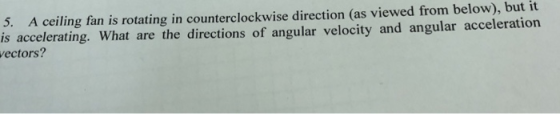 A ceiling fan is rotating in counterclockwise direction (as viewed from below), but it accelerating. What are the directions of angular velocity and angular acceleration 5. is ectors?