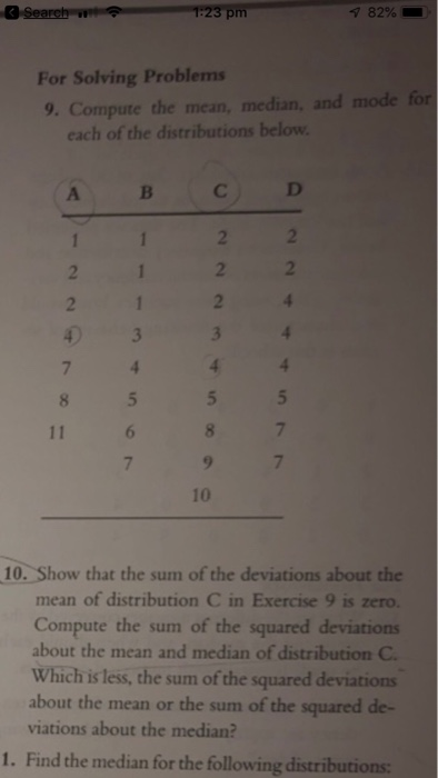 82% . For Solving Problems 9. Compute the mean, median, and mode for each of the distributions below 2 10 10. Show that the sum of the deviations about the mean of distribution C in Exercise 9 is zero. Compute the sum of the squared deviations about the mean and median of distribution C Which is less, the sum of the squared deviations about the mean or the sum of the squared de- viations about the median? 1. Find the median for the following distributions: