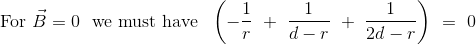 \textrm{For }\vec{B} = 0 \ \textrm{ we must have }\ \left ( -\frac{1}{r} \ + \ \frac{1}{d-r} \ + \ \frac{1}{2d-r} \right ) \ = \ 0