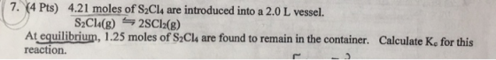 7. 4 Pts) 4.21 moles of S2Cl4 are introduced into a 2.0 L vessel. SzCla(g) 늑25C12(g) At equilibrium, 1.25 moles of S2Cla are