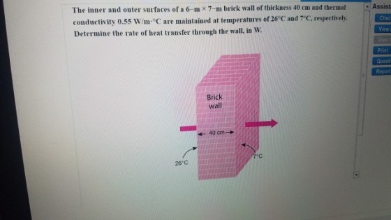 Assist The inner and outer surfaces of a 6-mx7-m brick wall of thickness 40 cm and thermal conductivity 0.55 W/m°C are maintained at temperatures of 26°C and T°C, respectively Determine the rate of heat transfer through the wall, in W. Chec Print Questi Report Brick wall 28 C