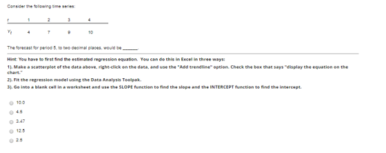 Consider the following time series: 1 2 3 4 4 7 9 10 The forecast for period 5, to two decimal places, would be Hint: You hav