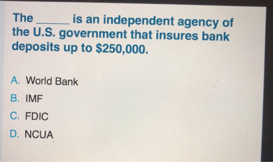 The i s an independent agency of the U.S. government that insures bank deposits up to $250,000. A. World Bank B. IMF C: FDIC