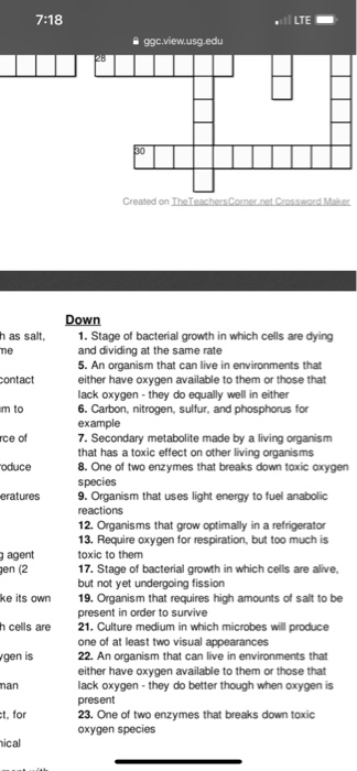 7:18 LTE 99c.view.usg.edu Created on TheT Down h as salt, me 1. Stage of bacterial growth in which cells are dying and dividing at the same rate 5. An organism that can live in environments that either have oxygen available to them or those that lack oxygen- they do equally well in either 6. Carbon, nitrogen, sulfur, and phosphorus for example 7. Secondary metabolite made by a living organism that has a toxic effect on other living organisms 8. One of two enzymes that breaks down toxic oxygen species 9. Organism that uses light energy to fuel anabolic reactions 12. Organisms that grow optimally in a refrigerator 13. Require oxygen for respiration, but too much is toxic to them 17. Stage of bacterial growth in which cells are alive, but not yet undergoing fission ontact m to ce of oduce eratures agent en (2 ke its own 19. Organism that requires high amounts of salt to be h cells are21. Culture medium in which microbes will produce gen is present in order to survive one of at least two visual appearances 22. An organism that can live in environments that either have oxygen available to them or those that lack oxygen-they do better though when oxygen is present 23. One of two enzymes that breaks down toxic oxygen species nan t, for ical