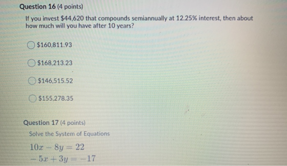 Question 16 (4 points) If you invest $44,620 that compounds semiannually at 12.25% interest, then about how much will you hav