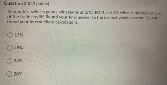 Question 3 (0.2 points) Kearns, Inc. sells its goods with terms of 3/15 EOM, net 60. What is the implicit cost of the trade c