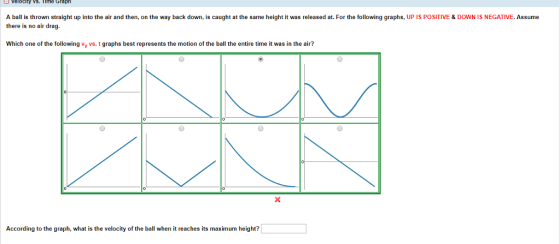 ロvelocity vs. nme Graph A ball is thrown straight up into the air and then, on the way back down, is caught at the same height it was released at. For the following graphs, UP IS POSITIVE & DOWN IS NEGATIVE. Assume there is no air drag. Which one of the following vy vs. t graphs best represents the motion of the ball the entire time it was in the air? According to the graph, what is the velocity of the ball when it reaches its maximum height?