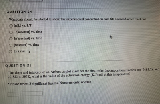 QUESTION 24 What data should be plotted to show that experimental concentration data fits a second-order reaction? O In(k) vs