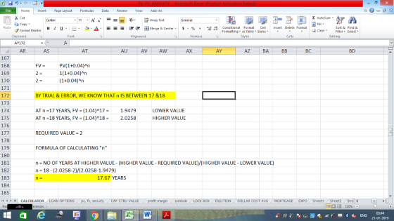Home nert Page Layout Formulas Data Review View dd-Ins Cut Σ AutoSum ー E ゴWrap Text General aCopy в 1 프 . Ej-., Δ. : rーー 逻锂函Merge & Center. $, % , 弼,8 Conditional Format eCell Insert Delete Format Paste Sort &Find & Format Painter Formatting as Table Styles2 Clear Clipboard AY172 AR Font Alignment Number Styles Cells Edting AS AT AU AV AW AX AY AZ BA BC BD 167 168 169 170 PV(1+0.04)An 1(1+0.04)An (1+0.04)An FV= 172 173 174 175 176 BY TRIAL & ERROR, WE KNOW THAT n IS BETWEEN 17 &18 AT n-17 YEARS, FV- (1.04)A17- 1.9479 AT n = 18 YEARS, FV = ( 1.04)^ 18-2.0258 LOWER VALUE HIGHER VALUE REQUIRED VALUE = 2 178 179 180 181 182 183 184 185 FORMULA OF CALCULATING n n NO OF YEARS AT HIGHER VALUE- (HIGHER VALUE-REQUIRED VALUE)/(HIGHER VALUE-LOWER VALUE) n 18-(2.0258-2)/(2.0258-1.9479) 17.67 YEARS | CALCULATOR AN OPTIONS fv. ann CAP STRU VALUE BOX ! DILUTION DOLLAR COST AVG MORTGAGE.. EXPO ( Sheet1 . Sheet2. Shell- 福 130% 03:44 21-01-2019