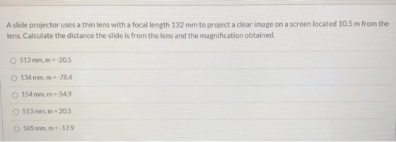 A slide projector uses a thin lens with a focal length 132 mm to project a clear image on a screen located 10.5 m from the le