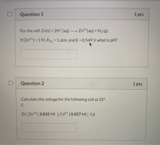 Question 1 1 pts For the cell: Zn(s) + 2H+ (aq) + Zn2+(aq) + H2 (g) If [Zn2+) = 1 M, PH2 = 1 atm, and E = 0.549 V what is pH?
