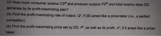 How much consumer surplus CS and producer surplus PSM and total surplus does DD generate by its profit-maximizing plan? (d) Find the profit-maximizing rate of output, QF, if DD acted like a price-taker (i.e., a perfect competitor) (e) Find the profit-maximizing price set by DD, P, as well as its profit, I, if it acted like a price- taker