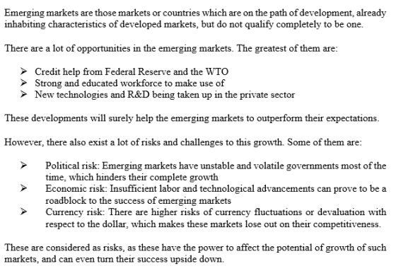 Emerging markets are those markets or countries which are on the path of development, already inhabiting characteristics of developed markets, but do not qualify completely to be one. There are a lot of opportunities in the emerging markets. The greatest of them are: Credit help from Federal Reserve and the WTO Strong and educated workforce to make use of New technologies and R&D being taken up in the private sector These developments will surely help the emerging markets to outperform their expectations. However, there also exist a lot of risks and challenges to this growth. Some of them are Political risk: Emerging markets have unstable and volatile governments most of the time, which hinders their complete growth Economic risk: Insufficient labor and technological advancements can prove to be a roadblock to the success of emerging markets Currency risk: There are higher risks of currency fluctuations or devaluation with respect to the dollar, which makes these markets lose out on their competitiveness These are considered as risks, as these have the power to affect the potential of growth of such markets, and can even turn their success upside down.