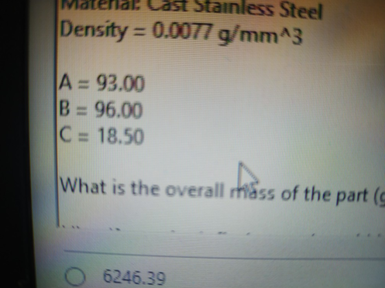 Frid ast Stainless Steel Density = 0.0077 g/mm^3 A = 93.00 B = 96.00 C = 18.50 What is the overall mass of the part (
