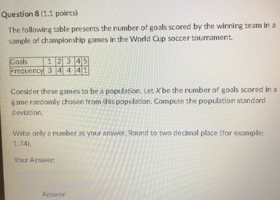 Question 8 (1.1 points) The following table presents the number of goals scored by the winning team in a sample of championship games in the World Cup soccer tournament. Goals 1 2 3 45 Frequency 3 4 4 41 Consider these games to be a population. Let Xbe the number of goals scored in a game randomly chosen from this population. Compute the population standard deviation. Write only a number as your answer. Round to two decimal place (for example: 1.74). Your Answer: Answer